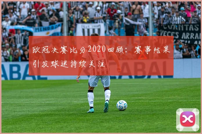 欧冠决赛比分2020回顾:赛事结果引发球迷持续关注