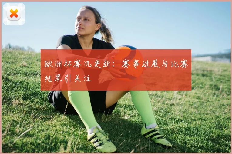 欧洲杯赛况更新:赛事进展与比赛结果引关注