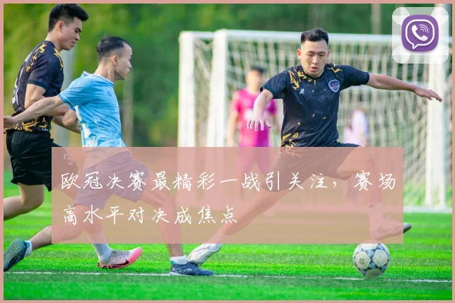 欧冠决赛最精彩一战引关注,赛场高水平对决成焦点