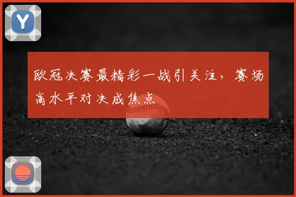 欧冠决赛最精彩一战引关注，赛场高水平对决成焦点