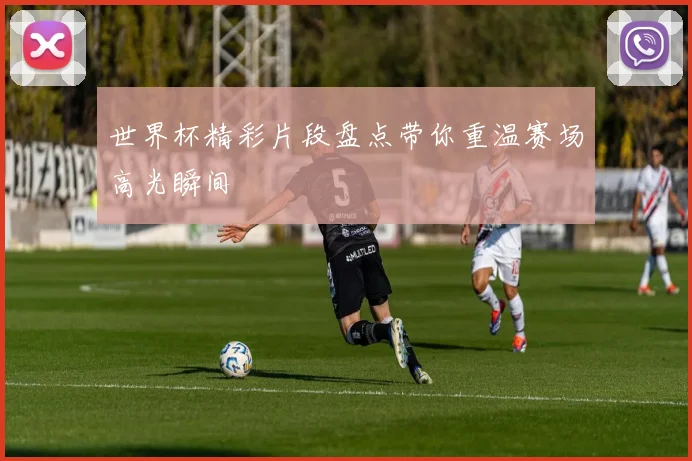 世界杯精彩片段盘点带你重温赛场高光瞬间
