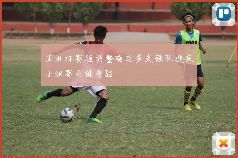 亚洲杯赛程调整确定多支强队迎来小组赛关键考验