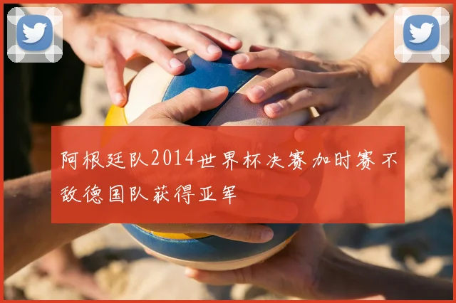 阿根廷队2014世界杯决赛加时赛不敌德国队获得亚军