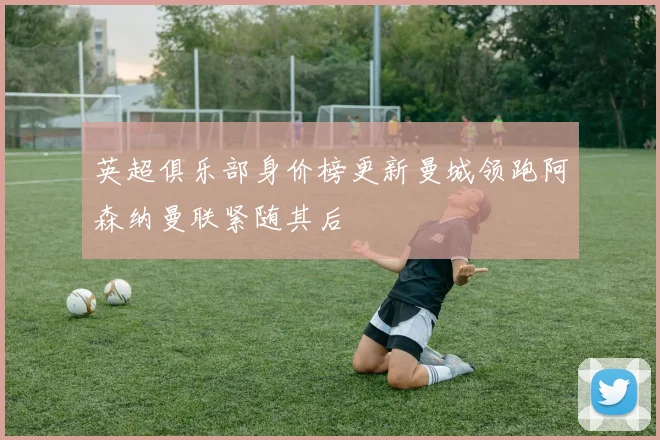 英超俱乐部身价榜更新曼城领跑阿森纳曼联紧随其后