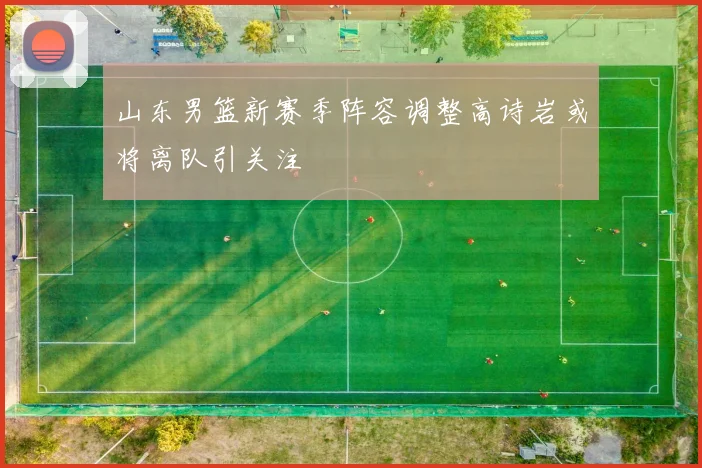 山东男篮新赛季阵容调整高诗岩或将离队引关注