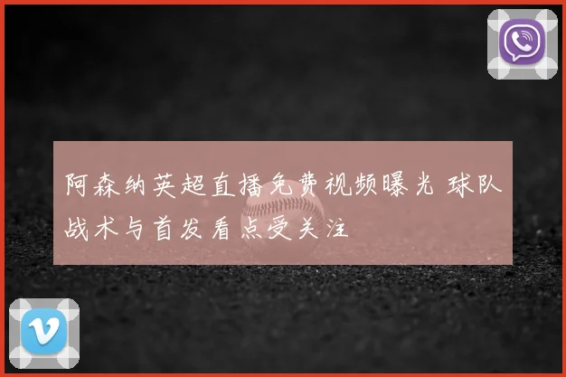 阿森纳英超直播免费视频曝光 球队战术与首发看点受关注