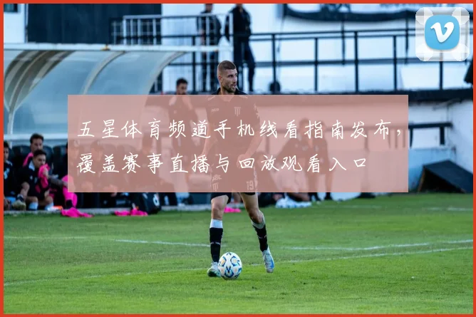 五星体育频道手机线看指南发布，覆盖赛事直播与回放观看入口