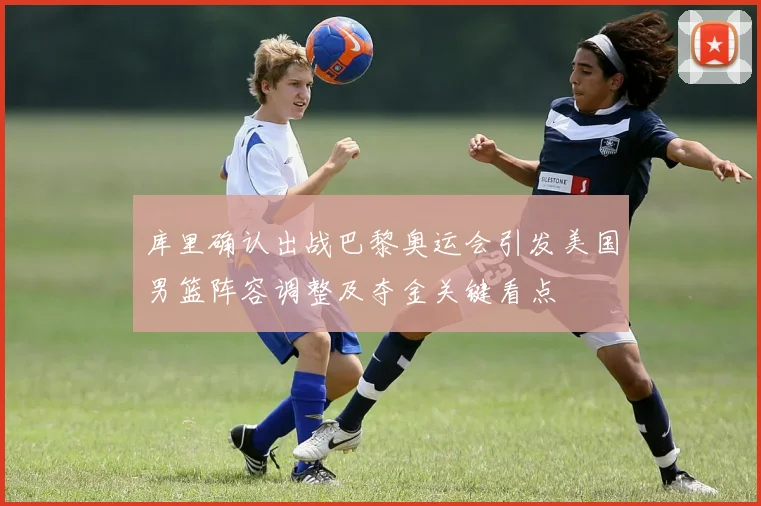 库里确认出战巴黎奥运会引发美国男篮阵容调整及夺金关键看点