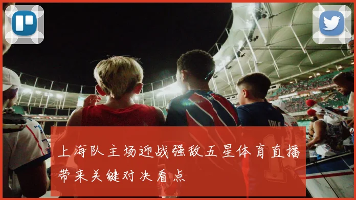 上海队主场迎战强敌五星体育直播带来关键对决看点