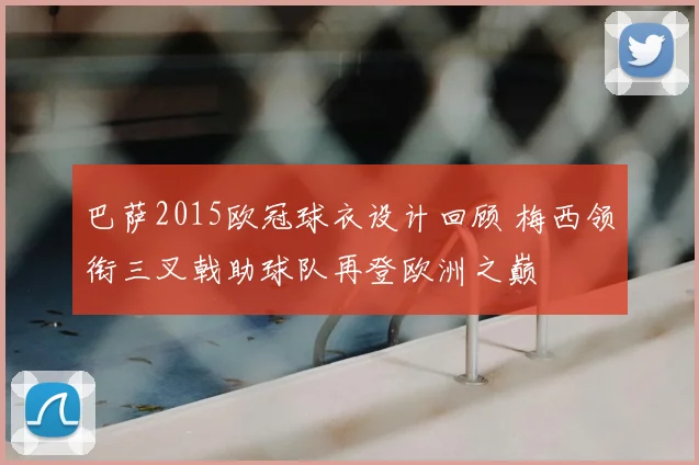 巴萨2015欧冠球衣设计回顾 梅西领衔三叉戟助球队再登欧洲之巅