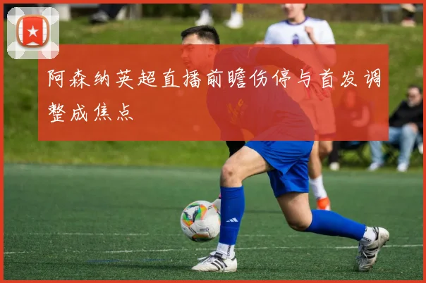阿森纳英超直播前瞻伤停与首发调整成焦点