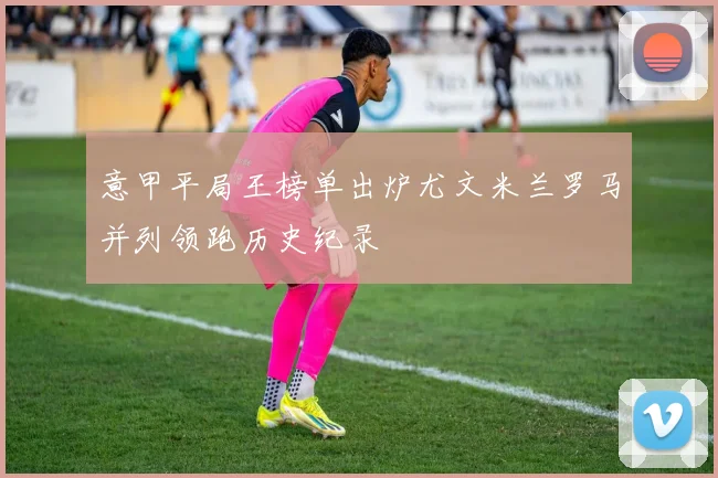 意甲平局王榜单出炉尤文米兰罗马并列领跑历史纪录