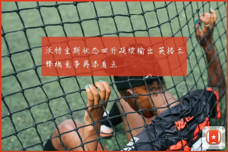 沃特金斯状态回升延续输出 英格兰锋线竞争再添看点