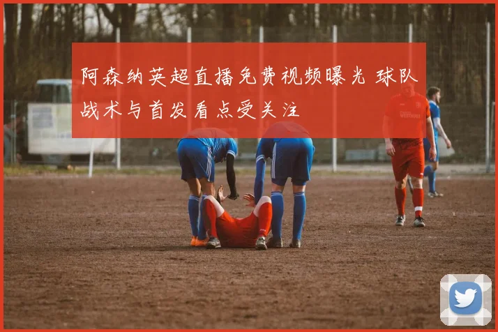 阿森纳英超直播免费视频曝光 球队战术与首发看点受关注