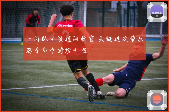 上海队主场连胜收官 关键进攻带动赛季争夺持续升温