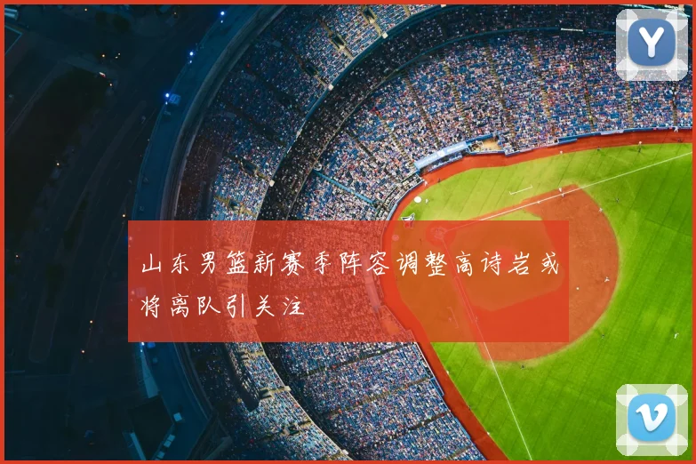山东男篮新赛季阵容调整高诗岩或将离队引关注