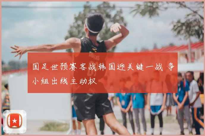 国足世预赛客战韩国迎关键一战 争小组出线主动权