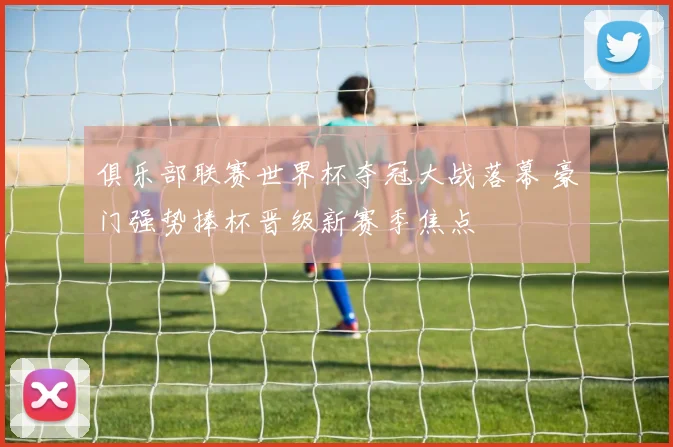 俱乐部联赛世界杯夺冠大战落幕 豪门强势捧杯晋级新赛季焦点