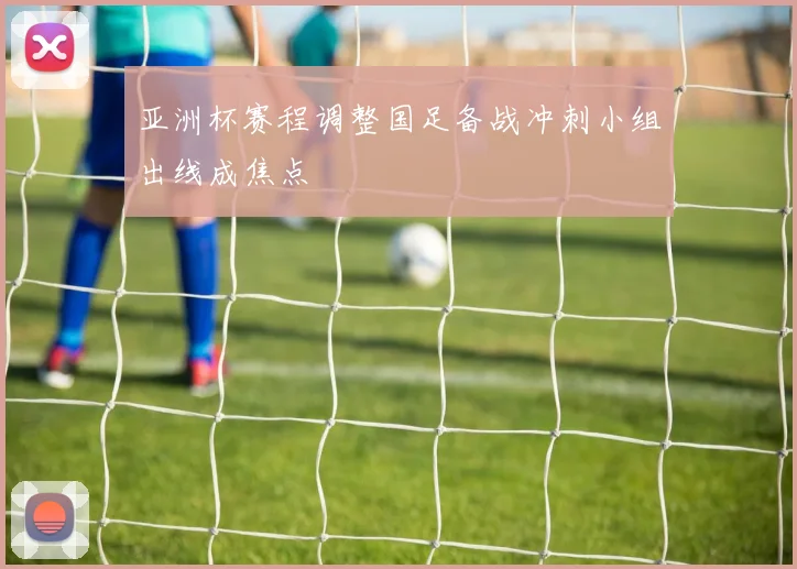 亚洲杯赛程调整国足备战冲刺小组出线成焦点