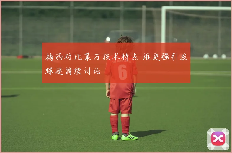 梅西对比莱万技术特点 谁更强引发球迷持续讨论