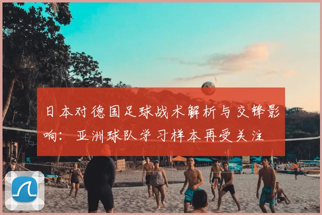 日本对德国足球战术解析与交锋影响：亚洲球队学习样本再受关注