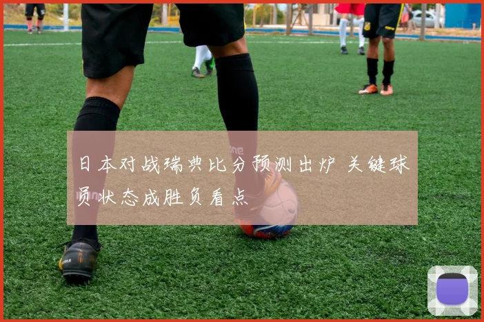 日本对战瑞典比分预测出炉 关键球员状态成胜负看点