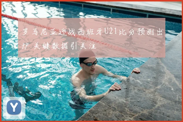 罗马尼亚迎战西班牙U21比分预测出炉 关键数据引关注
