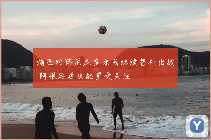 梅西对阵厄瓜多尔或继续替补出战 阿根廷进攻配置受关注